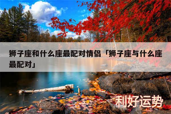 狮子座和什么座最配对情侣及狮子座与什么座最配对