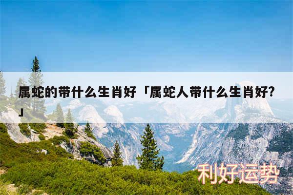 属蛇的带什么生肖好及属蛇人带什么生肖好?