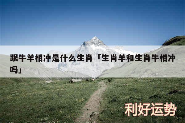 跟牛羊相冲是什么生肖及生肖羊和生肖牛相冲吗