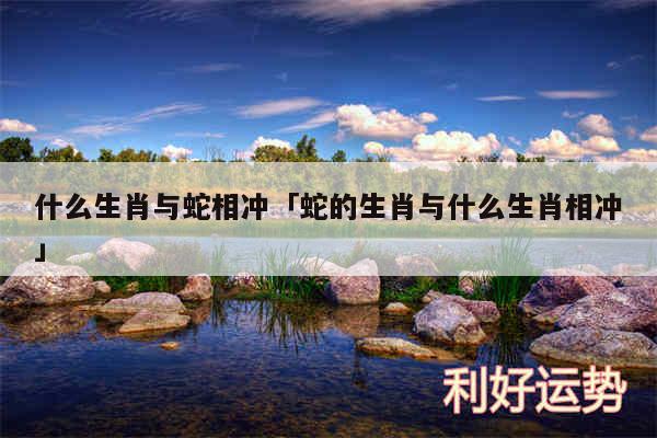 什么生肖与蛇相冲及蛇的生肖与什么生肖相冲