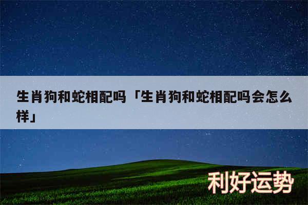 生肖狗和蛇相配吗及生肖狗和蛇相配吗会怎么样