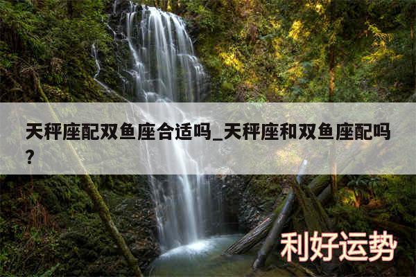 天秤座配双鱼座合适吗_天秤座和双鱼座配吗?