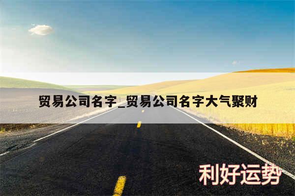 贸易公司名字_贸易公司名字大气聚财