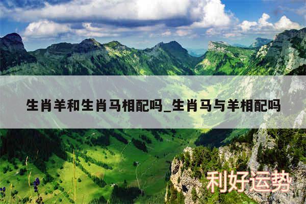 生肖羊和生肖马相配吗_生肖马与羊相配吗