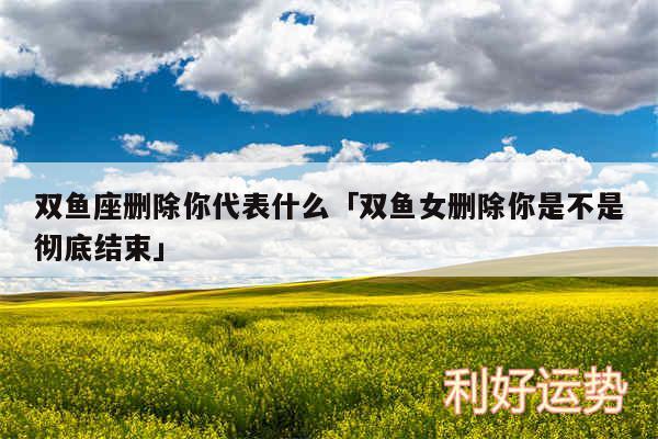 双鱼座删除你代表什么及双鱼女删除你是不是彻底结束
