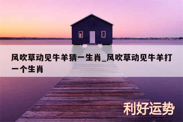 风吹草动见牛羊猜一生肖_风吹草动见牛羊打一个生肖