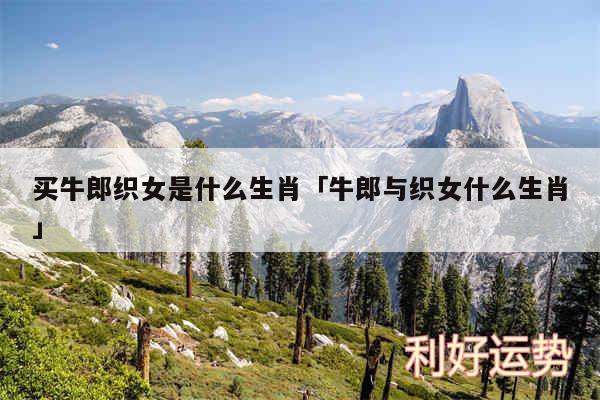 买牛郎织女是什么生肖及牛郎与织女什么生肖