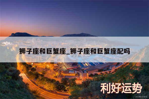 狮子座和巨蟹座_狮子座和巨蟹座配吗