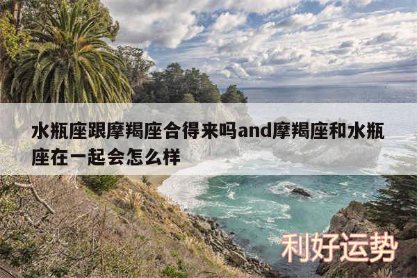 水瓶座跟摩羯座合得来吗and摩羯座和水瓶座在一起会怎么样