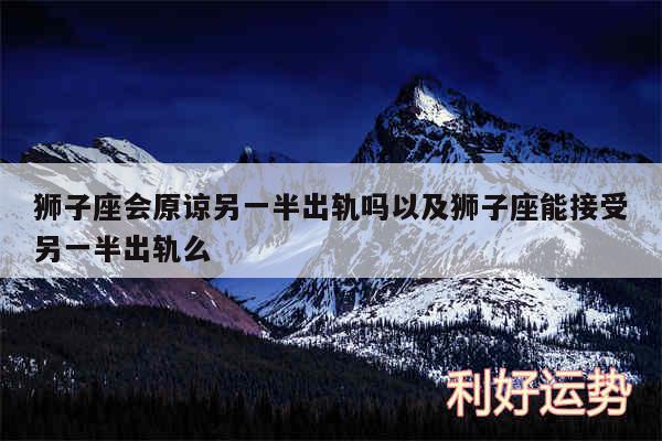 狮子座会原谅另一半出轨吗以及狮子座能接受另一半出轨么