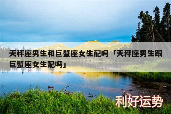 天秤座男生和巨蟹座女生配吗及天秤座男生跟巨蟹座女生配吗
