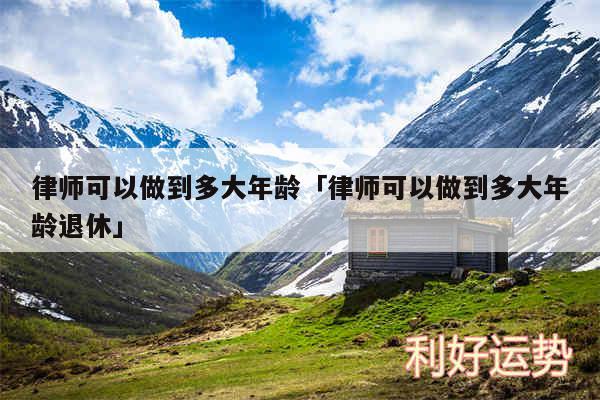 律师可以做到多大年龄及律师可以做到多大年龄退休