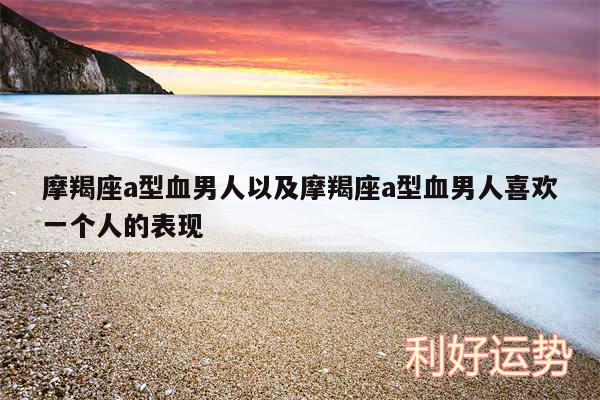 摩羯座a型血男人以及摩羯座a型血男人喜欢一个人的表现
