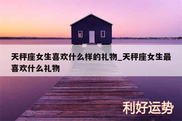 天秤座女生喜欢什么样的礼物_天秤座女生最喜欢什么礼物