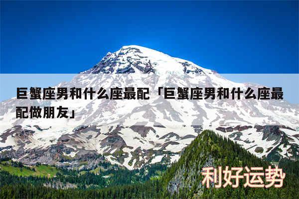 巨蟹座男和什么座最配及巨蟹座男和什么座最配做朋友