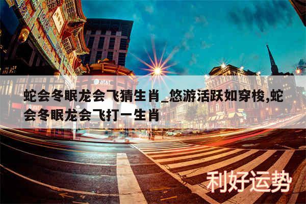 蛇会冬眠龙会飞猜生肖_悠游活跃如穿梭,蛇会冬眠龙会飞打一生肖