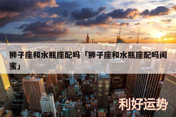 狮子座和水瓶座配吗及狮子座和水瓶座配吗闺蜜