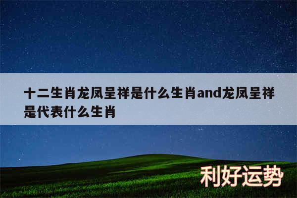 十二生肖龙凤呈祥是什么生肖and龙凤呈祥是代表什么生肖