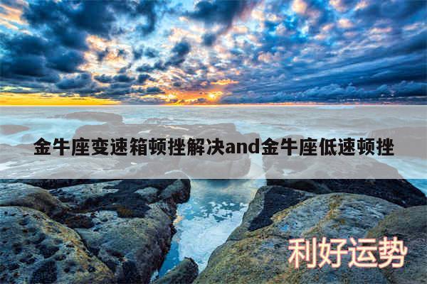 金牛座变速箱顿挫解决and金牛座低速顿挫