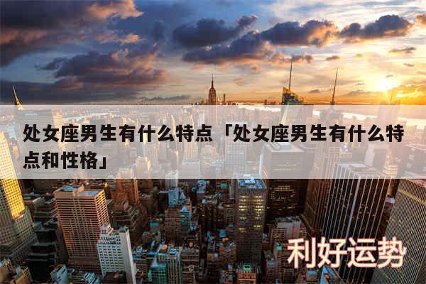 处女座男生有什么特点及处女座男生有什么特点和性格