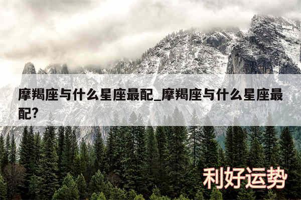 摩羯座与什么星座最配_摩羯座与什么星座最配?