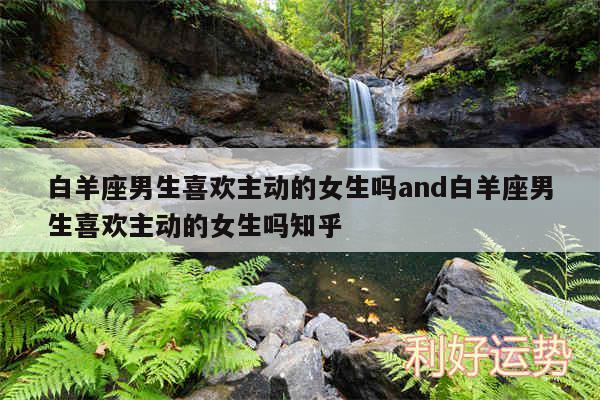白羊座男生喜欢主动的女生吗and白羊座男生喜欢主动的女生吗知乎