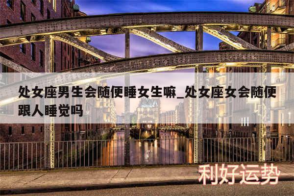 处女座男生会随便睡女生嘛_处女座女会随便跟人睡觉吗