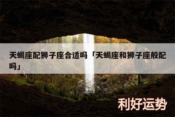 天蝎座配狮子座合适吗及天蝎座和狮子座般配吗