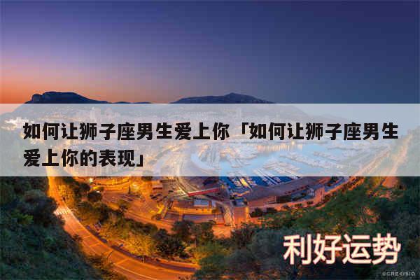 如何让狮子座男生爱上你及如何让狮子座男生爱上你的表现