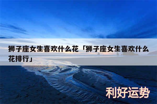狮子座女生喜欢什么花及狮子座女生喜欢什么花排行