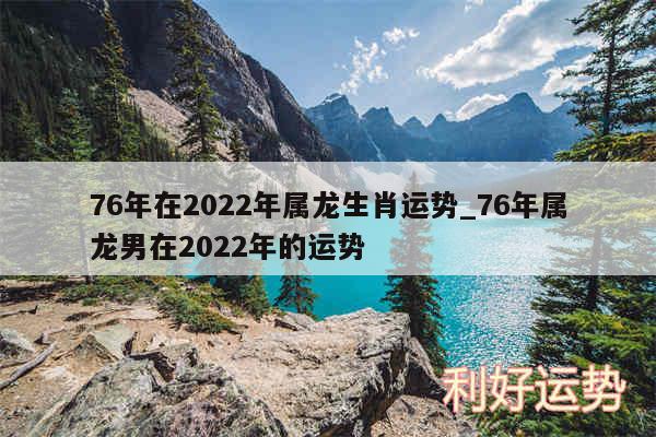 76年在2024年属龙生肖运势_76年属龙男在2024年的运势