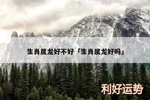 生肖属龙好不好及生肖属龙好吗