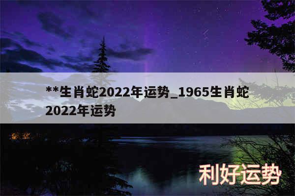 **生肖蛇2024年运势_1965生肖蛇2024年运势