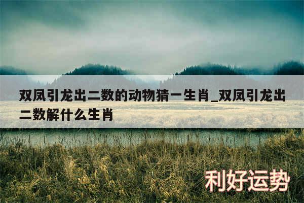 双凤引龙出二数的动物猜一生肖_双凤引龙出二数解什么生肖