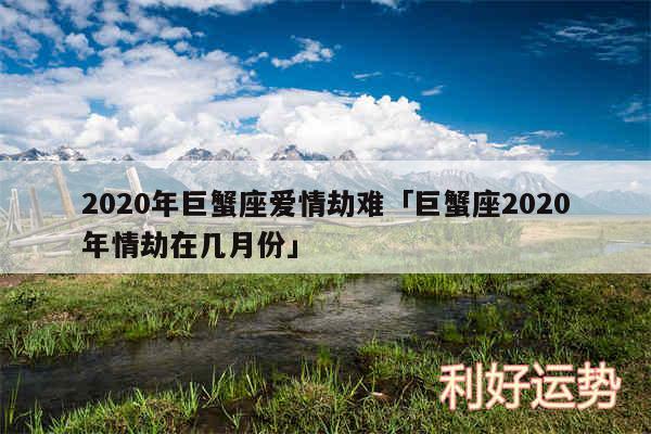 2020年巨蟹座爱情劫难及巨蟹座2020年情劫在几月份