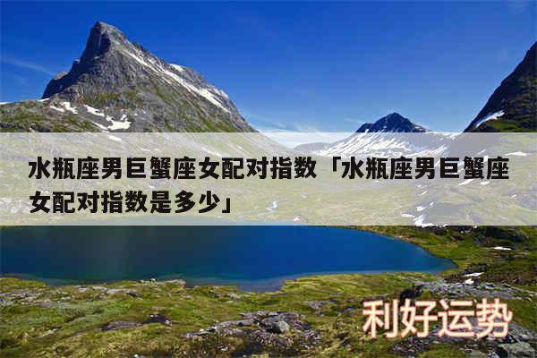 水瓶座男巨蟹座女配对指数及水瓶座男巨蟹座女配对指数是多少