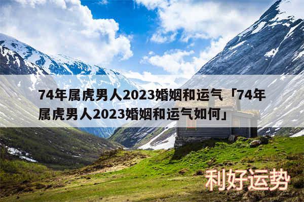 74年属虎男人2024婚姻和运气及74年属虎男人2024婚姻和运气如何