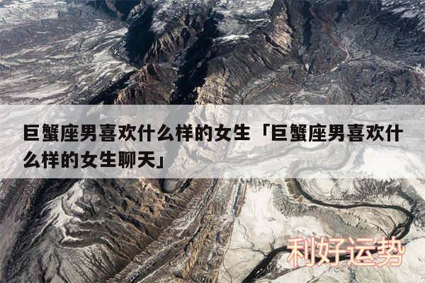 巨蟹座男喜欢什么样的女生及巨蟹座男喜欢什么样的女生聊天