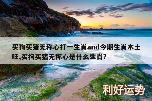 买狗买猪无称心打一生肖and今期生肖木土旺,买狗买猪无称心是什么生肖?