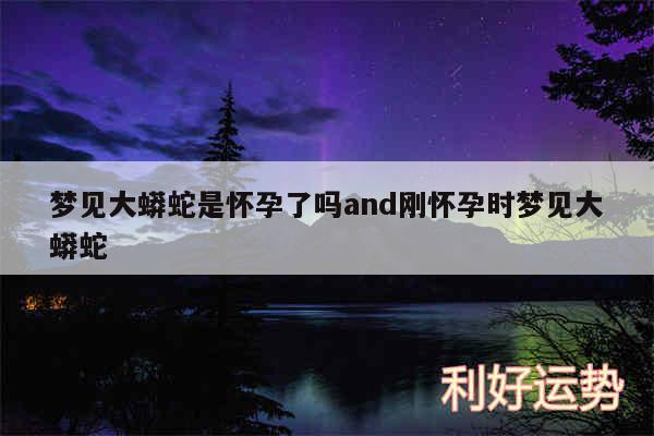 梦见大蟒蛇是怀孕了吗and刚怀孕时梦见大蟒蛇