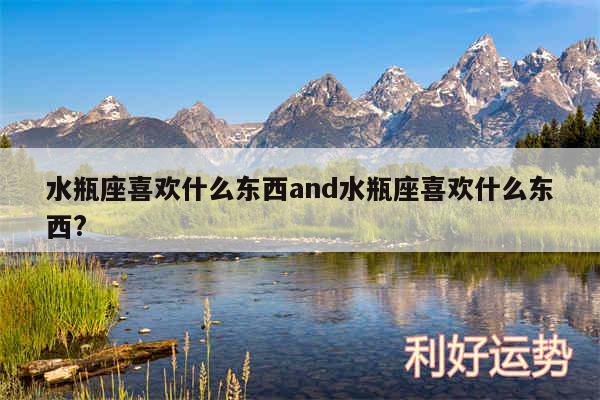 水瓶座喜欢什么东西and水瓶座喜欢什么东西?
