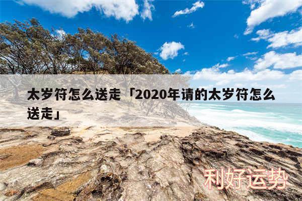 太岁符怎么送走及2020年请的太岁符怎么送走