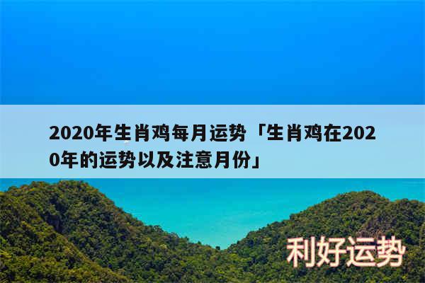 2020年生肖鸡每月运势及生肖鸡在2020年的运势以及注意月份