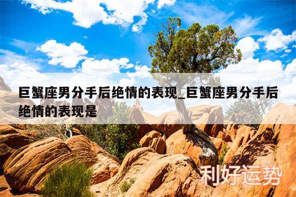 巨蟹座男分手后绝情的表现_巨蟹座男分手后绝情的表现是