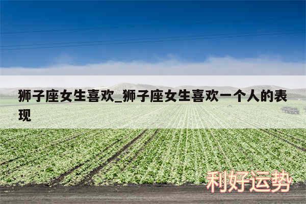 狮子座女生喜欢_狮子座女生喜欢一个人的表现