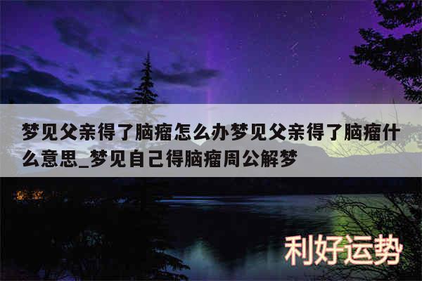 梦见父亲得了脑瘤怎么办梦见父亲得了脑瘤什么意思_梦见自己得脑瘤周公解梦