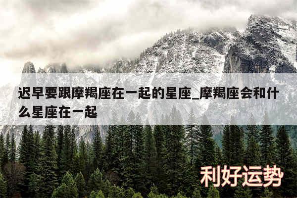 迟早要跟摩羯座在一起的星座_摩羯座会和什么星座在一起