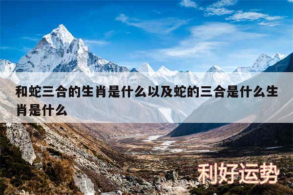 和蛇三合的生肖是什么以及蛇的三合是什么生肖是什么