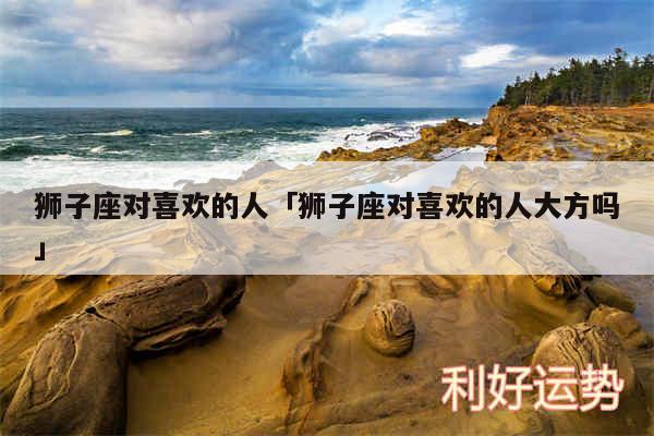 狮子座对喜欢的人及狮子座对喜欢的人大方吗
