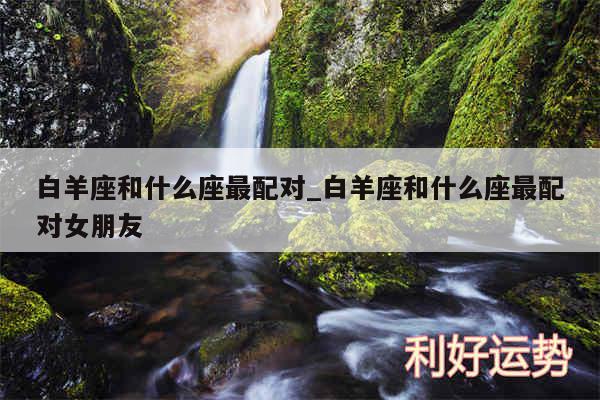 白羊座和什么座最配对_白羊座和什么座最配对女朋友